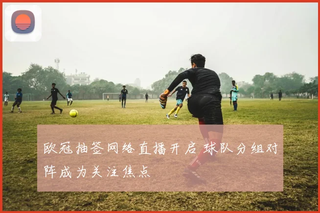 欧冠抽签网络直播开启 球队分组对阵成为关注焦点