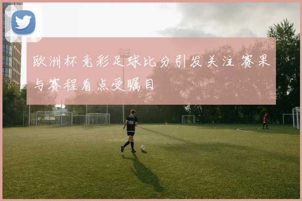 欧洲杯竞彩足球比分引发关注 赛果与赛程看点受瞩目