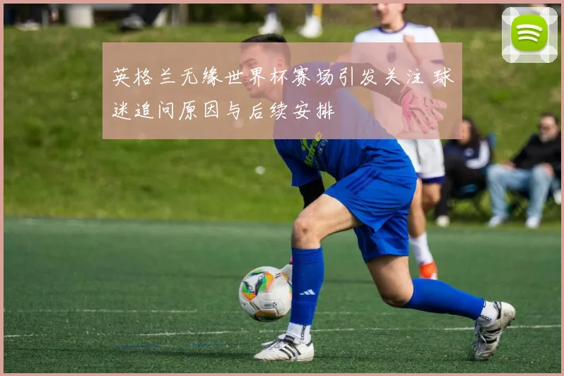 英格兰无缘世界杯赛场引发关注 球迷追问原因与后续安排