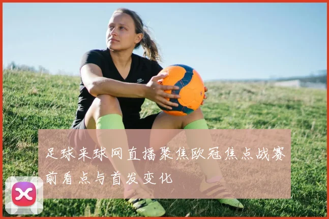 足球来球网直播聚焦欧冠焦点战赛前看点与首发变化