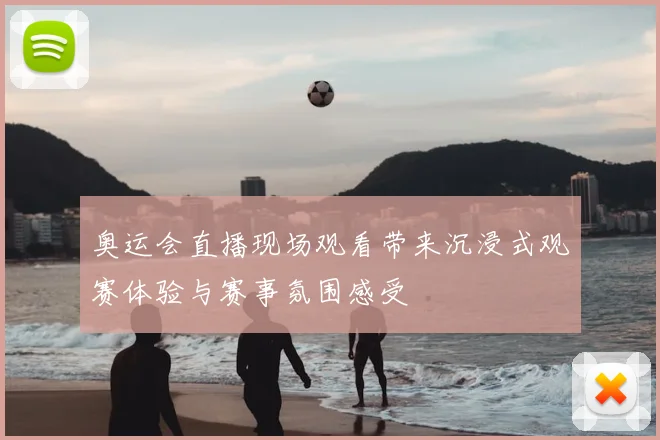 奥运会直播现场观看带来沉浸式观赛体验与赛事氛围感受