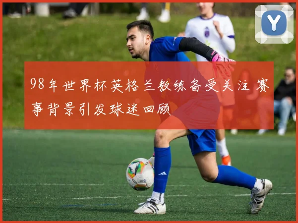 98年世界杯英格兰教练备受关注 赛事背景引发球迷回顾