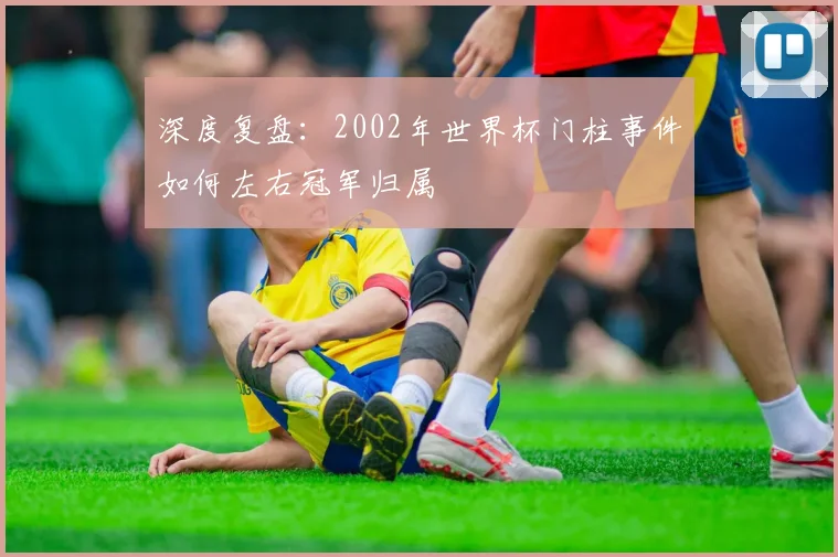 深度复盘:2002年世界杯门柱事件如何左右冠军归属