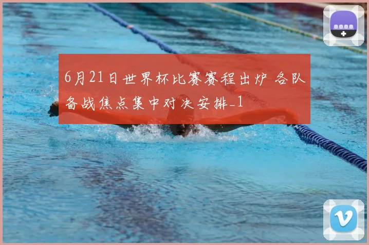 6月21日世界杯比赛赛程出炉 各队备战焦点集中对决安排_1