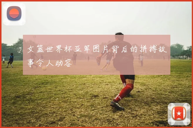 女篮世界杯亚军图片背后的拼搏故事令人动容