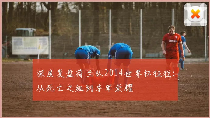 深度复盘荷兰队2014世界杯征程:从死亡之组到季军荣耀