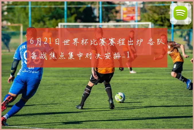 6月21日世界杯比赛赛程出炉 各队备战焦点集中对决安排_1