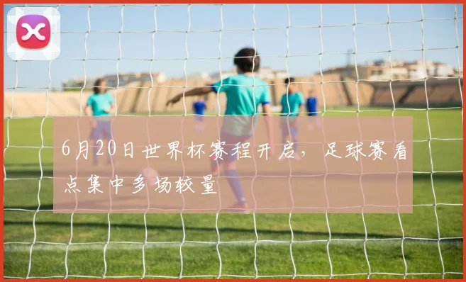 6月20日世界杯赛程开启，足球赛看点集中多场较量