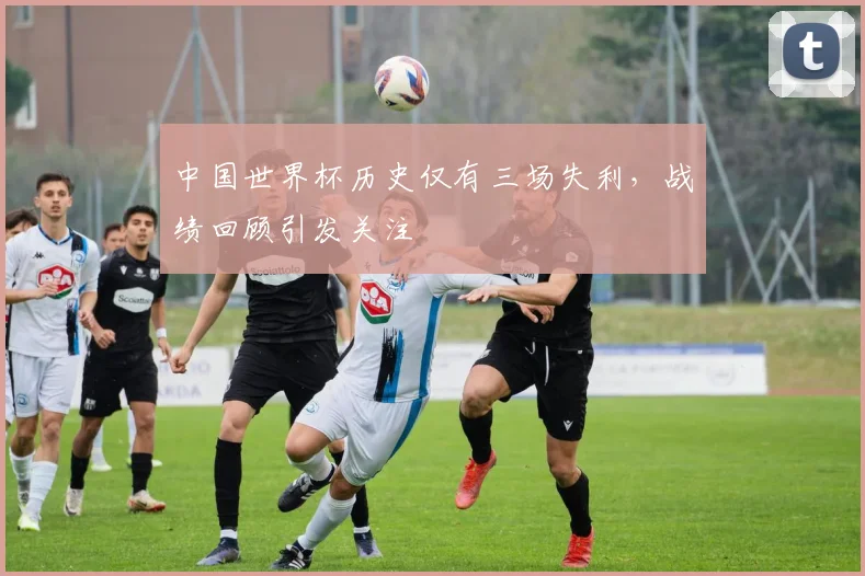 中国世界杯历史仅有三场失利,战绩回顾引发关注