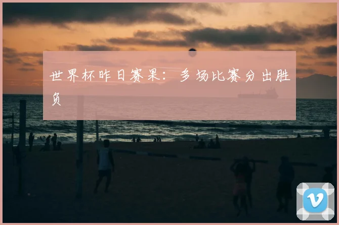 世界杯昨日赛果:多场比赛分出胜负