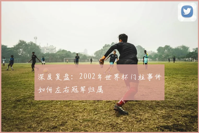 深度复盘:2002年世界杯门柱事件如何左右冠军归属