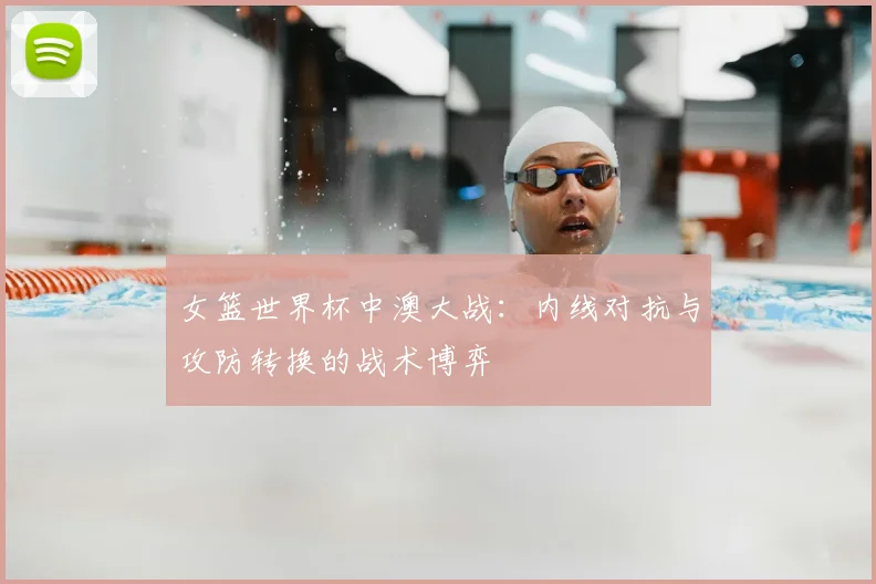 女篮世界杯中澳大战:内线对抗与攻防转换的战术博弈