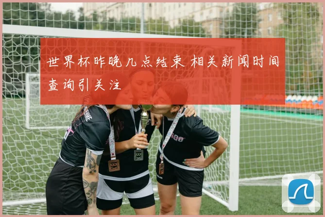 世界杯昨晚几点结束 相关新闻时间查询引关注