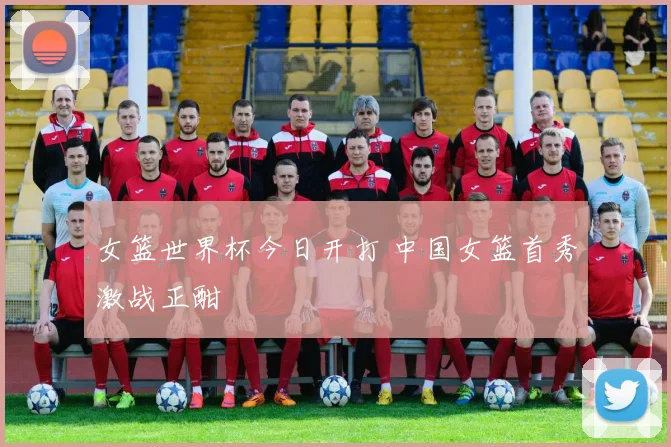 女篮世界杯今日开打 中国女篮首秀激战正酣