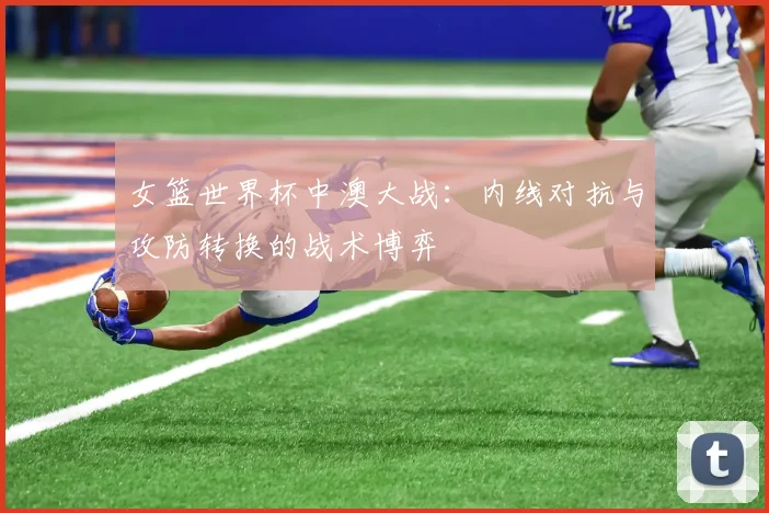 女篮世界杯中澳大战:内线对抗与攻防转换的战术博弈