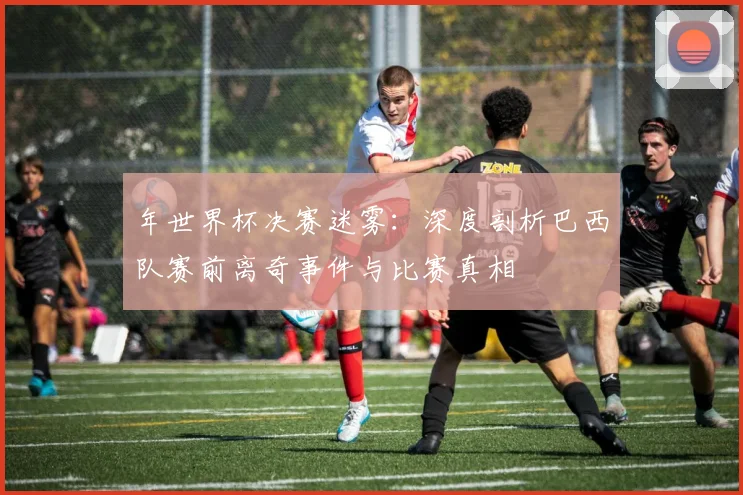 年世界杯决赛迷雾：深度剖析巴西队赛前离奇事件与比赛真相