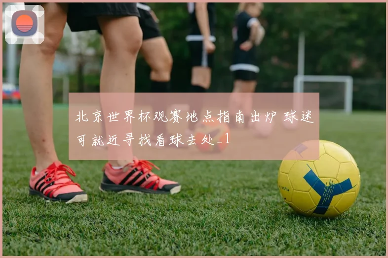 北京世界杯观赛地点指南出炉 球迷可就近寻找看球去处_1